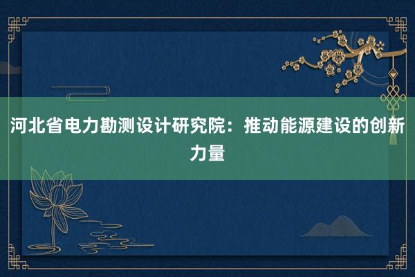 河北省电力勘测设计研究院：推动能源建设的创新力量